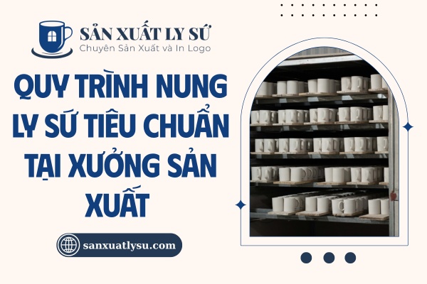 Quy trình nung ly sứ tiêu chuẩn tại xưởng sản xuất
